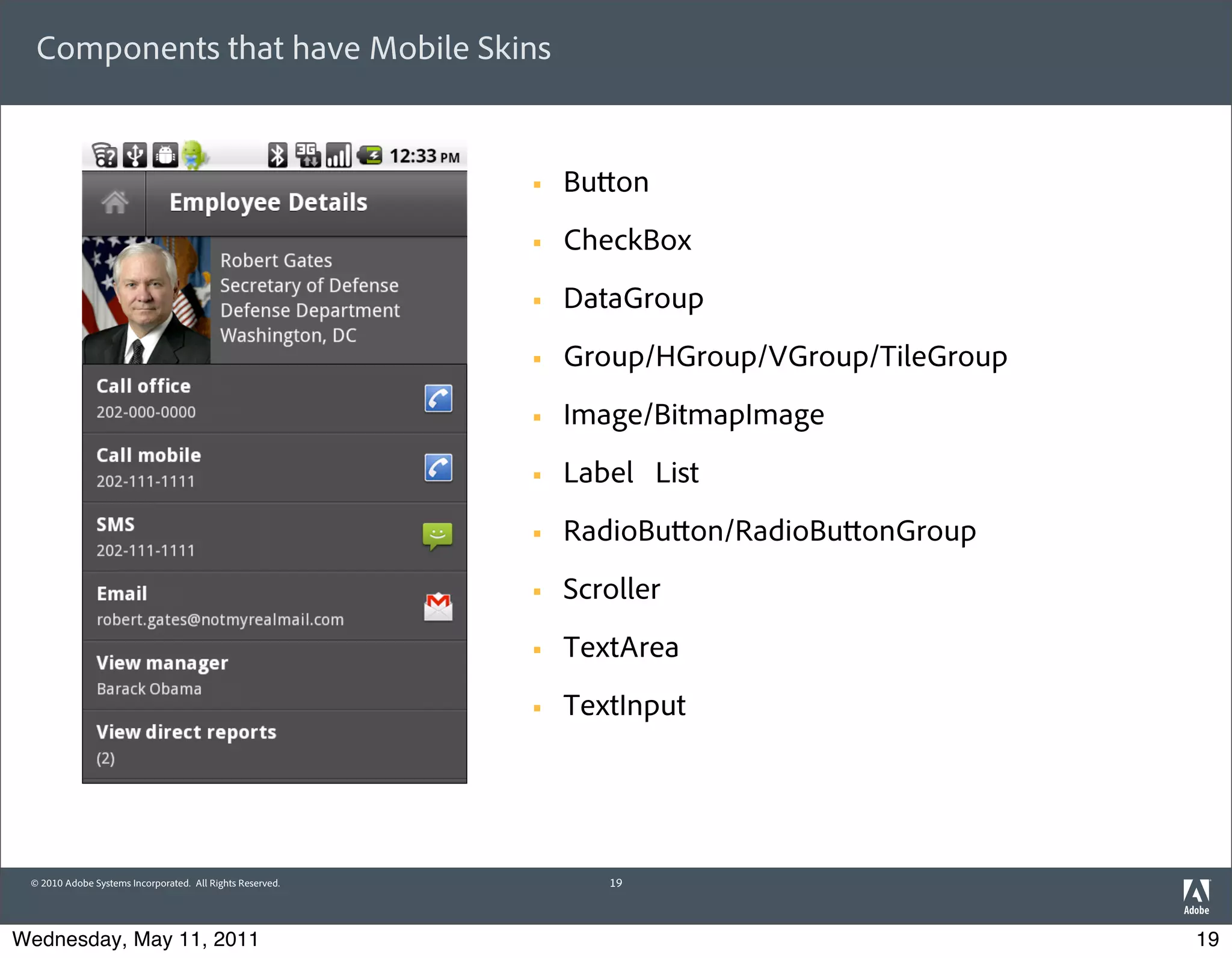 Components that have Mobile Skins


                                                           §   Bu on
                                                           §   CheckBox
                                                           §   DataGroup
                                                           §   Group/HGroup/VGroup/TileGroup
                                                           §   Image/BitmapImage
                                                           §   Label List
                                                           §   RadioBu on/RadioBu onGroup
                                                           §   Scroller
                                                           §   TextArea
                                                           §   TextInput




 © 2010 Adobe Systems Incorporated. All Rights Reserved.           19



Wednesday, May 11, 2011                                                                         19
 