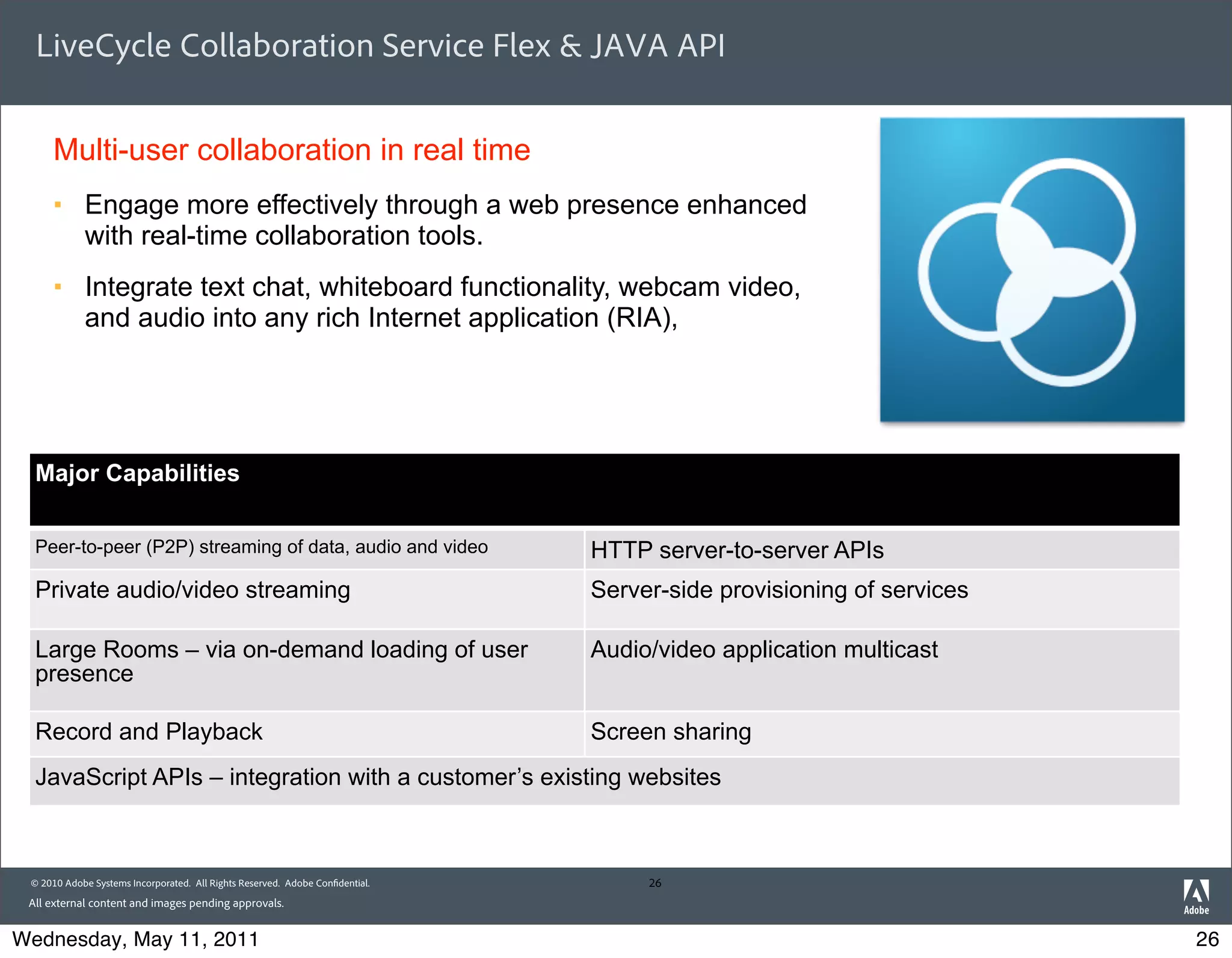 LiveCycle Collaboration Service Flex & JAVA API


     Multi-user collaboration in real time
     §     Engage more effectively through a web presence enhanced
            with real-time collaboration tools.
     §     Integrate text chat, whiteboard functionality, webcam video,
            and audio into any rich Internet application (RIA),




  Major Capabilities


  Peer-to-peer (P2P) streaming of data, audio and video                       HTTP server-to-server APIs
  Private audio/video streaming                                               Server-side provisioning of services

  Large Rooms – via on-demand loading of user                                 Audio/video application multicast
  presence

  Record and Playback                                                         Screen sharing
  JavaScript APIs – integration with a customer’s existing websites



 © 2010 Adobe Systems Incorporated. All Rights Reserved. Adobe Con dential.        26
 All external content and images pending approvals.


Wednesday, May 11, 2011                                                                                              26
 
