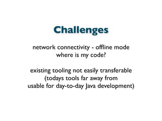 Challenges
network connectivity - ofﬂine mode
where is my code?
existing tooling not easily transferable
(todays tools far away from
usable for day-to-day Java development)
 