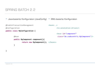 codecentric AG
-  Java-basierte Konﬁguration (JavaConﬁg)
	
  
@EnableTransactionManagement	
  
@Configuration	
  
public	
  class	
  MyConfiguration	
  {	
  
	
  @Bean	
  
	
  public	
  MyComponent	
  component(){	
  
	
   	
  return	
  new	
  MyComponent();	
  
	
  }	
  
	
  
}	
  
SPRING BATCH 2.2
-  XML-basierte Konﬁguration
	
  
<beans	
  …>	
  
	
  <tx:annotation-­‐driven/>	
  
	
  
	
  <bean	
  id="component“	
  
	
  	
  class="de.codecentric.MyComponent"/>	
  
	
  
</beans>
 