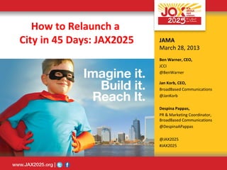 How to Relaunch a
City in 45 Days: JAX2025   JAMA
                           March 28, 2013
                           Ben Warner, CEO,
                           JCCI
                           @BenWarner

                           Jan Korb, CEO,
                           BroadBased Communications
                           @JanKorb

                           Despina Pappas,
                           PR & Marketing Coordinator,
                           BroadBased Communications
                           @DespinaAPappas

                           @JAX2025
                           #JAX2025
 