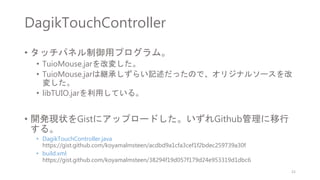 DagikTouchController
• タッチパネル制御用プログラム。
• TuioMouse.jarを改変した。
• TuioMouse.jarは継承しずらい記述だったので、オリジナルソースを改
変した。
• libTUIO.jarを利用している。
• 開発現状をGistにアップロードした。いずれGithub管理に移行
する。
• DagikTouchController.java
https://gist.github.com/koyamalmsteen/acdbd9a1cfa3cef1f2bdec259739a30f
• build.xml
https://gist.github.com/koyamalmsteen/38294f19d057f179d24e953319d1dbc6
21
 