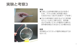実験と考察3
実験
●入射した赤外線が漏れ出るのを防ぐ
ため、アクリル板に赤外線入射の
ための穴を1つあけた反射テープを巻く
●穴から赤外線が入射するように赤外線
モジュールを1つ取り付け、赤外線
カメラを用いてタッチ箇所から漏れた
赤外線を検出できるかどうか確かめる
結果
赤外線カメラでタッチ箇所の検出ができ
なかった
25
 