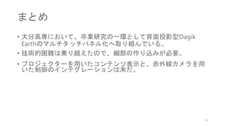 まとめ
• 大分高専において、卒業研究の一環として背面投影型Dagik
Earthのマルチタッチパネル化へ取り組んでいる。
• 技術的困難は乗り越えたので、細部の作り込みが必要。
• プロジェクターを用いたコンテンツ表示と、赤外線カメラを用
いた制御のインテグレーションは未だ。
31
 