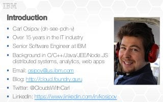 Introduction!
§  Carl Osipov (oh-see-poh-v)
§  Over 15 years in the IT industry
§  Senior Software Engineer at IBM
§  Background in C/C++/Java/JEE/Node.JS
distributed systems, analytics, web apps
§  Email: osipov@us.ibm.com
§  Blog: http://cloud.foundry.guru
§  Twitter: @CloudsWithCarl
§  LinkedIn: https://www.linkedin.com/in/kosipov
 