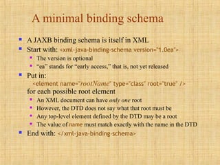 A minimal binding schema
 A JAXB binding schema is itself in XML
 Start with: <xml-java-binding-schema version="1.0ea">
 The version is optional
 “ea” stands for “early access,” that is, not yet released
 Put in:
<element name="rootName" type="class" root="true" />
for each possible root element
 An XML document can have only one root
 However, the DTD does not say what that root must be
 Any top-level element defined by the DTD may be a root
 The value of name must match exactly with the name in the DTD
 End with: </xml-java-binding-schema>
 
