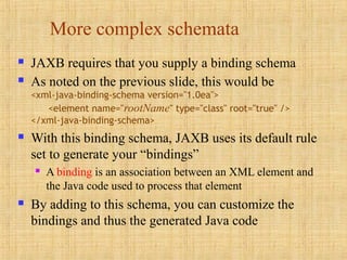 More complex schemata
 JAXB requires that you supply a binding schema
 As noted on the previous slide, this would be
<xml-java-binding-schema version="1.0ea">
<element name="rootName" type="class" root="true" />
</xml-java-binding-schema>
 With this binding schema, JAXB uses its default rule
set to generate your “bindings”
 A binding is an association between an XML element and
the Java code used to process that element
 By adding to this schema, you can customize the
bindings and thus the generated Java code
 