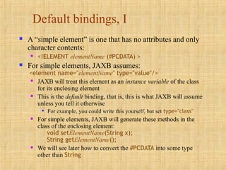 Default bindings, I
 A “simple element” is one that has no attributes and only
character contents:
 <!ELEMENT elementName (#PCDATA) >
 For simple elements, JAXB assumes:
<element name="elementName" type="value"/>
 JAXB will treat this element as an instance variable of the class
for its enclosing element
 This is the default binding, that is, this is what JAXB will assume
unless you tell it otherwise

For example, you could write this yourself, but set type="class"
 For simple elements, JAXB will generate these methods in the
class of the enclosing element:
void setElementName(String x);
String getElementName();
 We will see later how to convert the #PCDATA into some type
other than String
 