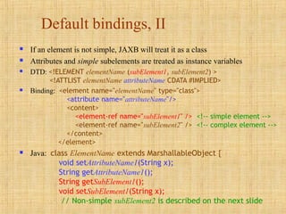 Default bindings, II
 If an element is not simple, JAXB will treat it as a class
 Attributes and simple subelements are treated as instance variables
 DTD: <!ELEMENT elementName (subElement1, subElement2) >
<!ATTLIST elementName attributeName CDATA #IMPLIED>
 Binding: <element name="elementName" type="class">
<attribute name="attributeName"/>
<content>
<element-ref name="subElement1" /> <!-- simple element -->
<element-ref name="subElement2" /> <!-- complex element -->
</content>
</element>
 Java: class ElementName extends MarshallableObject {
void setAttributeName1(String x);
String getAttributeName1();
String getSubElement1();
void setSubElement1(String x);
// Non-simple subElement2 is described on the next slide
 
