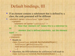Default bindings, III
 If an element contains a subelement that is defined by a
class, the code generated will be different
 <element name="elementName" type="class">
<content>
<element-ref name="subElement2" />
<!-- Note that "element-ref" means this is a reference to
an
element that is defined elsewhere, not the element
itself -->
</content>
</element>
 Results in:
class ElementName extends MarshallableObject {
SubElement2 getSubElement2();
void setSubElement2(SubElement2 x);
...}
 Elsewhere, the DTD definition for subElement2 will result in:
class SubElement2 extends MarshallableObject { ... }
 