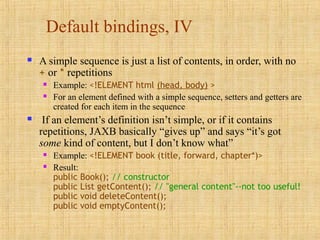 Default bindings, IV
 A simple sequence is just a list of contents, in order, with no
+ or * repetitions
 Example: <!ELEMENT html (head, body) >
 For an element defined with a simple sequence, setters and getters are
created for each item in the sequence
 If an element’s definition isn’t simple, or if it contains
repetitions, JAXB basically “gives up” and says “it’s got
some kind of content, but I don’t know what”
 Example: <!ELEMENT book (title, forward, chapter*)>
 Result:
public Book(); // constructor
public List getContent(); // "general content"--not too useful!
public void deleteContent();
public void emptyContent();
 