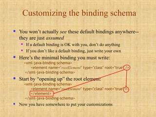 Customizing the binding schema
 You won’t actually see these default bindings anywhere--
they are just assumed
 If a default binding is OK with you, don’t do anything
 If you don’t like a default binding, just write your own
 Here’s the minimal binding you must write:
<xml-java-binding-schema>
<element name="rootElement" type="class" root="true" />
</xml-java-binding-schema>
 Start by “opening up” the root element:
<xml-java-binding-schema>
<element name="rootElement" type="class" root="true" >
</element>
</xml-java-binding-schema>
 Now you have somewhere to put your customizations
 