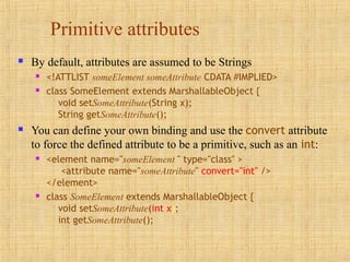Primitive attributes
 By default, attributes are assumed to be Strings
 <!ATTLIST someElement someAttribute CDATA #IMPLIED>
 class SomeElement extends MarshallableObject {
void setSomeAttribute(String x);
String getSomeAttribute();
 You can define your own binding and use the convert attribute
to force the defined attribute to be a primitive, such as an int:
 <element name="someElement " type="class" >
<attribute name="someAttribute" convert="int" />
</element>
 class SomeElement extends MarshallableObject {
void setSomeAttribute(int x);
int getSomeAttribute();
 