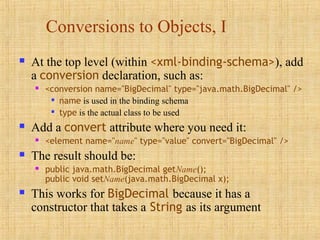 Conversions to Objects, I
 At the top level (within <xml-binding-schema>), add
a conversion declaration, such as:
 <conversion name="BigDecimal" type="java.math.BigDecimal" />

name is used in the binding schema

type is the actual class to be used
 Add a convert attribute where you need it:
 <element name="name" type="value" convert="BigDecimal" />
 The result should be:
 public java.math.BigDecimal getName();
public void setName(java.math.BigDecimal x);
 This works for BigDecimal because it has a
constructor that takes a String as its argument
 