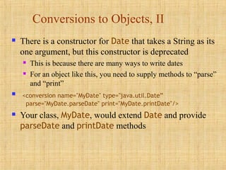 Conversions to Objects, II
 There is a constructor for Date that takes a String as its
one argument, but this constructor is deprecated
 This is because there are many ways to write dates
 For an object like this, you need to supply methods to “parse”
and “print”
 <conversion name="MyDate" type="java.util.Date”
parse="MyDate.parseDate" print="MyDate.printDate"/>
 Your class, MyDate, would extend Date and provide
parseDate and printDate methods
 