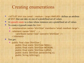 Creating enumerations
 <!ATTLIST shirt size (small | medium | large) #IMPLIED> defines an attribute
of shirt that can take on one of a predefined set of values
 A typesafe enum is a class whose instances are a predefined set of values
 To create a typesafe enum for size:
 <enumeration name="shirtSize" members="small medium large">
 <element name="shirt" ...>
<attribute name="size" convert="shirtSize" />
</element>
 You get:
 public final class ShirtSize {
public final static ShirtSize SMALL;
public final static ShirtSize MEDIUM;
public final static ShirtSize LARGE;
public static ShirtSize parse(String x);
public String toString();
}
 