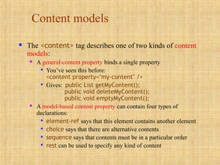 Content models
 The <content> tag describes one of two kinds of content
models:
 A general-content property binds a single property

You’ve seen this before:
<content property="my-content" />

Gives: public List getMyContent();
public void deleteMyContent();
public void emptyMyContent();
 A model-based content property can contain four types of
declarations:

element-ref says that this element contains another element

choice says that there are alternative contents

sequence says that contents must be in a particular order

rest can be used to specify any kind of content
 