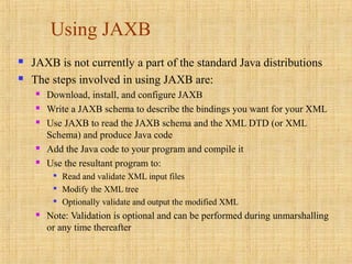 Using JAXB
 JAXB is not currently a part of the standard Java distributions
 The steps involved in using JAXB are:
 Download, install, and configure JAXB
 Write a JAXB schema to describe the bindings you want for your XML
 Use JAXB to read the JAXB schema and the XML DTD (or XML
Schema) and produce Java code
 Add the Java code to your program and compile it
 Use the resultant program to:

Read and validate XML input files

Modify the XML tree

Optionally validate and output the modified XML
 Note: Validation is optional and can be performed during unmarshalling
or any time thereafter
 