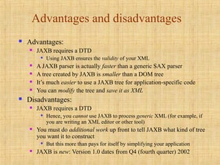 Advantages and disadvantages
 Advantages:
 JAXB requires a DTD

Using JAXB ensures the validity of your XML
 A JAXB parser is actually faster than a generic SAX parser
 A tree created by JAXB is smaller than a DOM tree
 It’s much easier to use a JAXB tree for application-specific code
 You can modify the tree and save it as XML
 Disadvantages:
 JAXB requires a DTD

Hence, you cannot use JAXB to process generic XML (for example, if
you are writing an XML editor or other tool)
 You must do additional work up front to tell JAXB what kind of tree
you want it to construct

But this more than pays for itself by simplifying your application
 JAXB is new: Version 1.0 dates from Q4 (fourth quarter) 2002
 