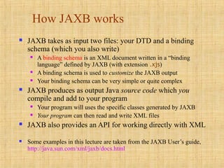 How JAXB works
 JAXB takes as input two files: your DTD and a binding
schema (which you also write)
 A binding schema is an XML document written in a “binding
language” defined by JAXB (with extension .xjs)
 A binding schema is used to customize the JAXB output
 Your binding schema can be very simple or quite complex
 JAXB produces as output Java source code which you
compile and add to your program
 Your program will uses the specific classes generated by JAXB
 Your program can then read and write XML files
 JAXB also provides an API for working directly with XML
 Some examples in this lecture are taken from the JAXB User’s guide,
http://java.sun.com/xml/jaxb/docs.html
 