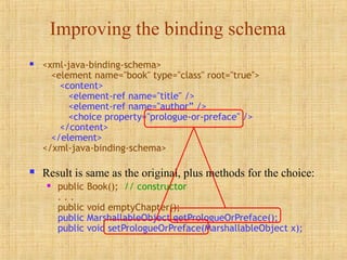 Improving the binding schema
 <xml-java-binding-schema>
<element name="book" type="class" root="true">
<content>
<element-ref name="title" />
<element-ref name="author” />
<choice property="prologue-or-preface" />
</content>
</element>
</xml-java-binding-schema>
 Result is same as the original, plus methods for the choice:
 public Book(); // constructor
. . .
public void emptyChapter();
public MarshallableObject getPrologueOrPreface();
public void setPrologueOrPreface(MarshallableObject x);
 