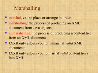 Marshalling
 marshal, v.t.: to place or arrange in order
 marshalling: the process of producing an XML
document from Java objects
 unmarshalling: the process of producing a content tree
from an XML document
 JAXB only allows you to unmarshal valid XML
documents
 JAXB only allows you to martial valid content trees
into XML
 