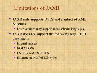Limitations of JAXB
 JAXB only supports DTDs and a subset of XML
Schemas
 Later versions may support more schema languages
 JAXB does not support the following legal DTD
constructs:
 Internal subsets
 NOTATIONs
 ENTITY and ENTITIES
 Enumerated NOTATION types
 