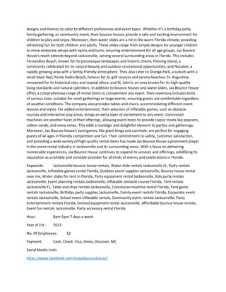 designs and themes to cater to different preferences and event types. Whether it's a birthday party,
family gathering, or community event, their bounce houses provide a safe and exciting environment for
children to play and enjoy. Moreover, their water slides are a hit in the warm Florida climate, providing
refreshing fun for both children and adults. These slides range from simple designs for younger children
to more elaborate setups with twists and turns, ensuring entertainment for all age groups. Jax Bounce
House's reach extends beyond Jacksonville, serving several surrounding areas in Florida. This includes
Fernandina Beach, known for its picturesque landscapes and historic charm; Fleming Island, a
community celebrated for its natural beauty and outdoor recreational opportunities; and Nocatee, a
rapidly growing area with a family-friendly atmosphere. They also cater to Orange Park, a suburb with a
small-town feel; Ponte Vedra Beach, famous for its golf courses and serene beaches; St. Augustine,
renowned for its historical sites and coastal allure; and St. John's, an area known for its high-quality
living standards and natural splendors. In addition to bounce houses and water slides, Jax Bounce House
offers a comprehensive range of rental items to complement any event. Their inventory includes tents
of various sizes, suitable for small gatherings or large events, ensuring guests are comfortable regardless
of weather conditions. The company also provides tables and chairs, accommodating different event
layouts and styles. For added entertainment, their selection of inflatable games, such as obstacle
courses and interactive play areas, brings an extra layer of excitement to any event. Concession
machines are another facet of their offerings, allowing event hosts to provide classic treats like popcorn,
cotton candy, and snow cones. This adds a nostalgic and delightful element to parties and gatherings.
Moreover, Jax Bounce House's yard games, like giant Jenga and cornhole, are perfect for engaging
guests of all ages in friendly competition and fun. Their commitment to safety, customer satisfaction,
and providing a wide variety of high-quality rental items has made Jax Bounce House a prominent player
in the event rental industry in Jacksonville and its surrounding areas. With a focus on delivering
memorable experiences, Jax Bounce House continues to expand its services and offerings, solidifying its
reputation as a reliable and versatile provider for all kinds of events and celebrations in Florida.
Keywords: Jacksonville bounce house rentals, Water slide rentals Jacksonville FL, Party rentals
Jacksonville, Inflatable games rental Florida, Outdoor event supplies Jacksonville, Bounce house rental
near me, Water slides for rent in Florida, Party equipment rental Jacksonville, Kids party rentals
Jacksonville, Event planning rentals Jacksonville, Inflatable obstacle course Florida, Tent rentals
Jacksonville FL, Table and chair rentals Jacksonville, Concession machine rental Florida, Yard game
rentals Jacksonville, Birthday party supplies Jacksonville, Family event rentals Florida, Corporate event
rentals Jacksonville, School event inflatable rentals, Community event rentals Jacksonville, Party
entertainment rentals Florida, Festival equipment rental Jacksonville, Affordable bounce house rentals,
Event fun rentals Jacksonville, Party accessory rental Florida
Hour: 8am-5pm 7 days a week
Year of Est.: 2023
No. Of Employees: 12
Payment: Cash, Check, Visa, Amex, Discover, MC
Social Media Links
https://www.facebook.com/myjaxbouncehouse/
 