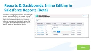 Admin
Reports & Dashboards: Inline Editing in
Salesforce Reports (Beta)
Salesforce is bringing the power of inline editing to
reports! Now, if a record is out of date, you can
update certain fields (text, numeric, and checkbox)
without leaving the report view. For example, if a
sales rep is viewing an Opportunity report, they
can update the Probability field from the report
and the report will automatically refresh.
 