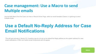 Admin
Case management: Use a Macro to send
Multiple emails
Use the Bulk Macro from the Case List View or Record Home Page, select an email template (Classic or Lightning) to send
multiple emails.
Use a Default No-Reply Address for Case
Email Notifications
This will auto-activate in Spring ’22. If existing orgs do not set up the default No-Reply address as the system address for case
email notifications, HTML and custom email components will not appear.
 