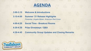 AGENDA
3:00-3:15 Welcome & Introductions
3:15-4:00 Summer ‘21 Release Highlights
Presenter, Angela Moten, American Red Cross
4:00-4:20 Social Time - Breakout Rooms
4:20-4:30 Prize Giveaways / Q&A
4:30-4:45 Community Group Updates and Closing Remarks
 