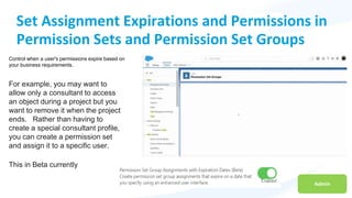Admin
Set Assignment Expirations and Permissions in
Permission Sets and Permission Set Groups
Control when a user's permissions expire based on
your business requirements.
For example, you may want to
allow only a consultant to access
an object during a project but you
want to remove it when the project
ends. Rather than having to
create a special consultant profile,
you can create a permission set
and assign it to a specific user.
This in Beta currently
 