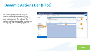 Admin
Dynamic Actions Bar (Pilot)
You can now quickly and easily configure a
Dynamic Actions bar for your standard and
custom actions, including setting visibility for the
entire Dynamic Actions bar. Add, drag, and
configure the Dynamic Actions Bar component on
your app page with the Lightning App Builder.
 