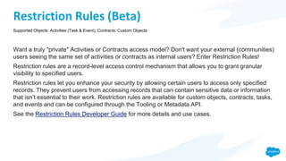 Restriction Rules (Beta)
Want a truly "private" Activities or Contracts access model? Don't want your external (communities)
users seeing the same set of activities or contracts as internal users? Enter Restriction Rules!
Restriction rules are a record-level access control mechanism that allows you to grant granular
visibility to specified users.
Restriction rules let you enhance your security by allowing certain users to access only specified
records. They prevent users from accessing records that can contain sensitive data or information
that isn’t essential to their work. Restriction rules are available for custom objects, contracts, tasks,
and events and can be configured through the Tooling or Metadata API.
See the Restriction Rules Developer Guide for more details and use cases.
Supported Objects: Activities (Task & Event), Contracts, Custom Objects
 