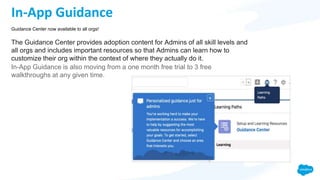 In-App Guidance
The Guidance Center provides adoption content for Admins of all skill levels and
all orgs and includes important resources so that Admins can learn how to
customize their org within the context of where they actually do it.
In-App Guidance is also moving from a one month free trial to 3 free
walkthroughs at any given time.
Guidance Center now available to all orgs!
 