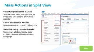 Admin
Mass Actions in Split View
View Multiple Records at Once
Just like table view, use split view to
select and take actions on multiple
records!
Select 200 Records At Once
Select and action on up to 200 records
Save time doing repeatable tasks.
Work down a list and easily close
multiple cases or add contacts to a
campaign.
 