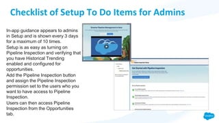 Checklist of Setup To Do Items for Admins
In-app guidance appears to admins
in Setup and is shown every 3 days
for a maximum of 10 times.
Setup is as easy as turning on
Pipeline Inspection and verifying that
you have Historical Trending
enabled and configured for
opportunities.
Add the Pipeline Inspection button
and assign the Pipeline Inspection
permission set to the users who you
want to have access to Pipeline
Inspection.
Users can then access Pipeline
Inspection from the Opportunities
tab.
 