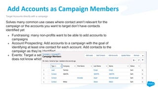 Add Accounts as Campaign Members
Solves many common use cases where contact aren’t relevant for the
campaign or the accounts you want to target don’t have contacts
identified yet
● Fundraising: many non-profits want to be able to add accounts to
campaigns
● Account Prospecting: Add accounts to a campaign with the goal of
identifying at least one contact for each account. Add contacts to the
campaign as they’re identified.
● Events: Target a set of accounts to invite to an event, but customer
does not know which contacts they want to invite yet.
Target Accounts directly with a campaign
 