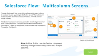 Available with the all Clouds.
Salesforce Flow: Multicolumn Screens
You can divide each flow screen into multiple sections and columns
to create a visually appealing and effective layout. The multicolumn
screen layout is responsive, so columns stack vertically to fit on
mobile phones.
The Section component is now supported in flows that get launched
from Einstein Next Best Action and Actions & Recommendations
components. Labels for components in sections are now supported in
Translation Workbench.
Admin
How: In Flow Builder, use the Section component
to easily arrange screen components into multiple
columns.
 
