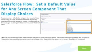 Salesforce Flow: Set a Default Value
for Any Screen Component That
Display Choices
Now you can set a default value using any flow resource. Use a
record query, an action, or another component. Or manually
select a specific picklist value when you use a picklist choice set.
Previously, you could only select a choice resource for the default
value.
Admin
Why: Say you use a screen flow to make it easier to ask users to update opportunity details. The user sets the opportunity's stage, and you want the
Stage picklist to preselect the opportunity record's current stage. In the Stage picklist that appears on the screen, Closed Won is preselected.
 