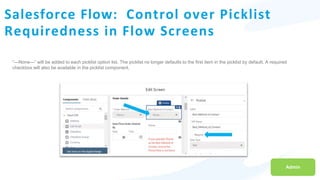 Salesforce Flow: Control over Picklist
Requiredness in Flow Screens
Admin
“—None—” will be added to each picklist option list. The picklist no longer defaults to the first item in the picklist by default. A required
checkbox will also be available in the picklist component.
 
