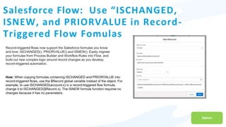 Salesforce Flow: Use “ISCHANGED,
ISNEW, and PRIORVALUE in Record-
Triggered Flow Fomulas
Admin
Record-triggered flows now support the Salesforce formulas you know
and love: ISCHANGED(), PRIORVALUE() and ISNEW(). Easily migrate
your formulas from Process Builder and Workflow Rules into Flow, and
build out new complex logic around record changes as you develop
record-triggered automation.
How: When copying formulas containing ISCHANGED and PRIORVALUE into
record-triggered flows, use the $Record global variable instead of the object. For
example, to use ISCHANGED(account.x) in a record-triggered flow formula,
change it to ISCHANGED($Record.x). The ISNEW formula function requires no
changes because it has no parameters.
 