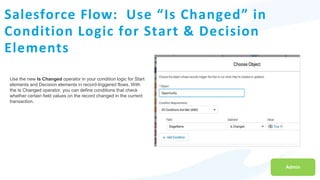 Salesforce Flow: Use “Is Changed” in
Condition Logic for Start & Decision
Elements
Admin
Use the new Is Changed operator in your condition logic for Start
elements and Decision elements in record-triggered flows. With
the Is Changed operator, you can define conditions that check
whether certain field values on the record changed in the current
transaction.
 
