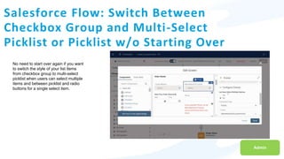 Salesforce Flow: Switch Between
Checkbox Group and Multi-Select
Picklist or Picklist w/o Starting Over
Admin
No need to start over again if you want
to switch the style of your list items
from checkbox group to multi-select
picklist when users can select multiple
items and between picklist and radio
buttons for a single select item.
 