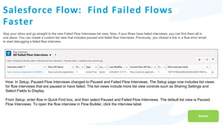 Salesforce Flow: Find Failed Flows
Faster
Skip your inbox and go straight to the new Failed Flow Interviews list view. Now, if your flows have failed interviews, you can find them all in
one place. You can create a custom list view that includes paused and failed flow interviews. Previously, you clicked a link in a flow error email
to start debugging a failed flow interview.
Admin
How: In Setup, Paused Flow Interviews changed to Paused and Failed Flow Interviews. The Setup page now includes list views
for flow interviews that are paused or have failed. The list views include more list view controls such as Sharing Settings and
Select Fields to Display.
From Setup, enter flow in Quick Find box, and then select Paused and Failed Flow Interviews. The default list view is Paused
Flow Interviews. To open the flow interview in Flow Builder, click the interview label.
 