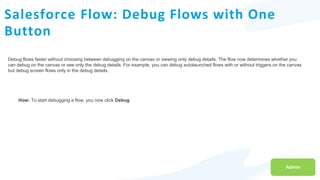 Salesforce Flow: Debug Flows with One
Button
Debug flows faster without choosing between debugging on the canvas or viewing only debug details. The flow now determines whether you
can debug on the canvas or see only the debug details. For example, you can debug autolaunched flows with or without triggers on the canvas
but debug screen flows only in the debug details.
Admin
How: To start debugging a flow, you now click Debug.
 