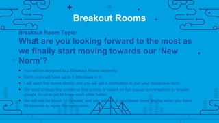 Breakout Rooms
Breakout Room Topic:
What are you looking forward to the most as
we finally start moving towards our ‘New
Norm’?
 You will be assigned to a Breakout Room randomly.
 Each room will have up to 5 attendees in it.
 I will open the rooms shortly and you will get a notification to join your respective room.
 We want to keep this simple as this activity is meant for fun casual conversations in smaller
groups for us to get to know each other better.
 We will talk for about 15 minutes, and you will see a countdown timer display when you have
60 seconds to rejoin the main room.
 