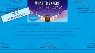  Free to Register and Attend
 It’s not just for Developers anymore, there will lots of great content available
 There will be Episodes, Demos and even Networking Opportunities!
 When registering you will use your ‘All-In-One’ Trailblazer.me account
 Recordings of all content will be available after event
 