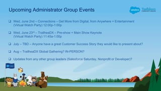 Upcoming Administrator Group Events
 Wed, June 2nd – Connections – Get More from Digital, from Anywhere + Entertainment
(Virtual Watch Party) 12:00p-1:00p
 Wed, June 23rd – TrailheaDX – Pre-show + Main Show Keynote
(Virtual Watch Party) 11:45a-1:00p
 July – TBD – Anyone have a great Customer Success Story they would like to present about?
 Aug – TrailheaDX Global Gathering? IN-PERSON?
 Updates from any other group leaders (Salesforce Saturday, Nonprofit or Developer)?
 