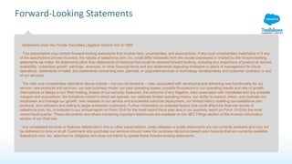 Forward-Looking Statements
Statement under the Private Securities Litigation Reform Act of 1995:
This presentation may contain forward-looking statements that involve risks, uncertainties, and assumptions. If any such uncertainties materialize or if any
of the assumptions proves incorrect, the results of salesforce.com, inc. could differ materially from the results expressed or implied by the forward-looking
statements we make. All statements other than statements of historical fact could be deemed forward-looking, including any projections of product or service
availability, subscriber growth, earnings, revenues, or other financial items and any statements regarding strategies or plans of management for future
operations, statements of belief, any statements concerning new, planned, or upgraded services or technology developments and customer contracts or use
of our services.
The risks and uncertainties referred to above include – but are not limited to – risks associated with developing and delivering new functionality for our
service, new products and services, our new business model, our past operating losses, possible fluctuations in our operating results and rate of growth,
interruptions or delays in our Web hosting, breach of our security measures, the outcome of any litigation, risks associated with completed and any possible
mergers and acquisitions, the immature market in which we operate, our relatively limited operating history, our ability to expand, retain, and motivate our
employees and manage our growth, new releases of our service and successful customer deployment, our limited history reselling non-salesforce.com
products, and utilization and selling to larger enterprise customers. Further information on potential factors that could affect the financial results of
salesforce.com, inc. is included in our annual report on Form 10-K for the most recent fiscal year and in our quarterly report on Form 10-Q for the most
recent fiscal quarter. These documents and others containing important disclosures are available on the SEC Filings section of the Investor Information
section of our Web site.
Any unreleased services or features referenced in this or other presentations, press releases or public statements are not currently available and may not
be delivered on time or at all. Customers who purchase our services should make the purchase decisions based upon features that are currently available.
Salesforce.com, inc. assumes no obligation and does not intend to update these forward-looking statements.
 